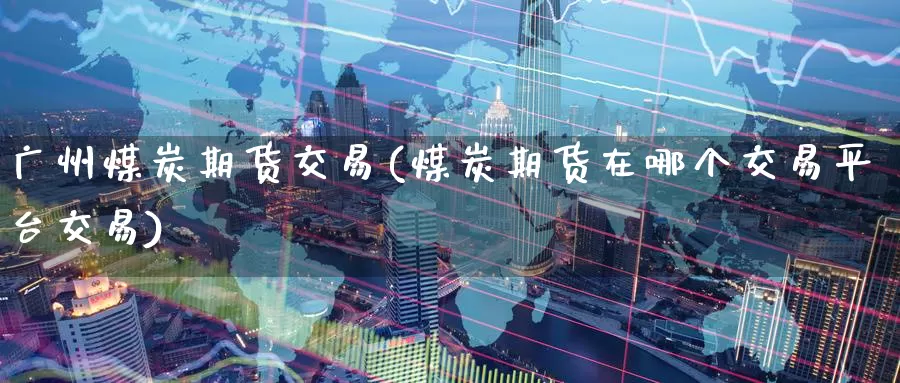 广州煤炭期货交易(煤炭期货在哪个交易平台交易)_https://www.zzcnk.com_原油期货_第1张