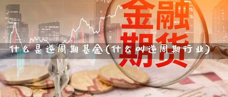 什么是逆周期基金(什么叫逆周期行业)_https://www.zzcnk.com_财经_第1张