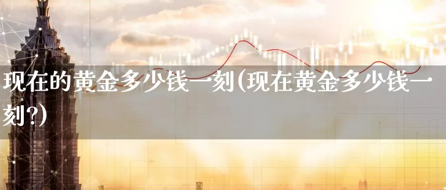 现在的黄金多少钱一刻(现在黄金多少钱一刻?)_https://www.zzcnk.com_财经_第1张