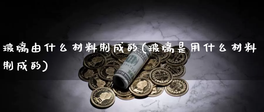 玻璃由什么材料制成的(玻璃是用什么材料制成的)_https://www.zzcnk.com_原油期货_第1张