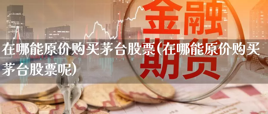 在哪能原价购买茅台股票(在哪能原价购买茅台股票呢)_https://www.zzcnk.com_股票_第1张