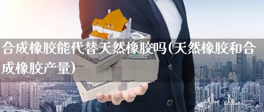 合成橡胶能代替天然橡胶吗(天然橡胶和合成橡胶产量)_https://www.zzcnk.com_原油期货_第1张
