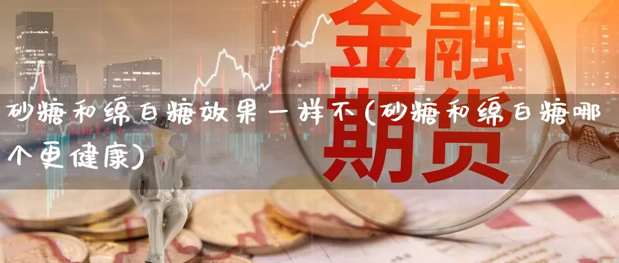 砂糖和绵白糖效果一样不(砂糖和绵白糖哪个更健康)_https://www.zzcnk.com_原油期货_第1张