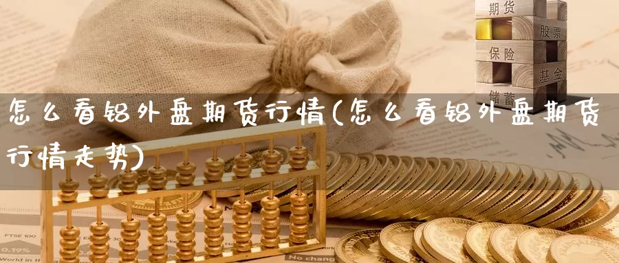 怎么看铝外盘期货行情(怎么看铝外盘期货行情走势)_https://www.zzcnk.com_纳指期货_第1张