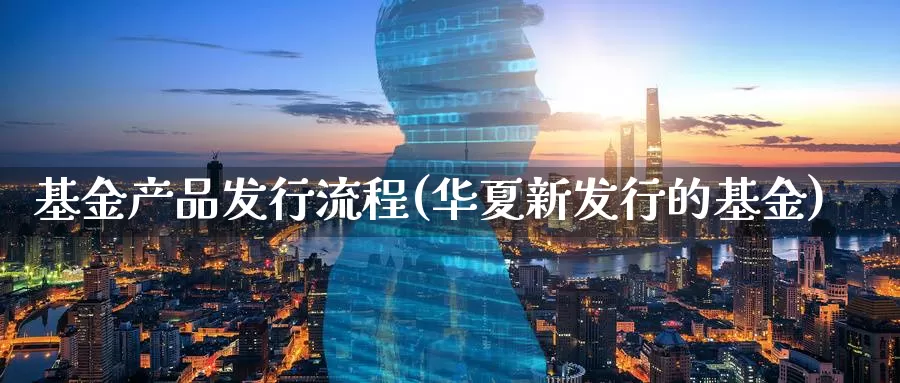 基金产品发行流程(华夏新发行的基金)_https://www.zzcnk.com_理财_第1张