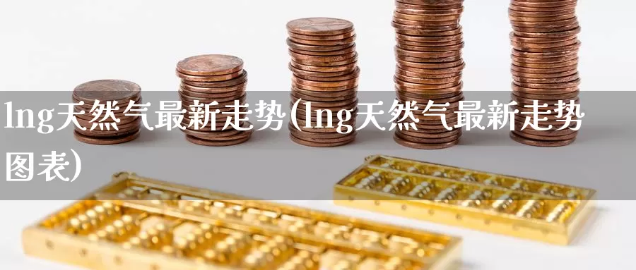 lng天然气最新走势(lng天然气最新走势图表)_https://www.zzcnk.com_恒生指数_第1张