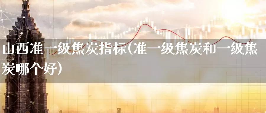 山西准一级焦炭指标(准一级焦炭和一级焦炭哪个好)_https://www.zzcnk.com_恒生指数_第1张