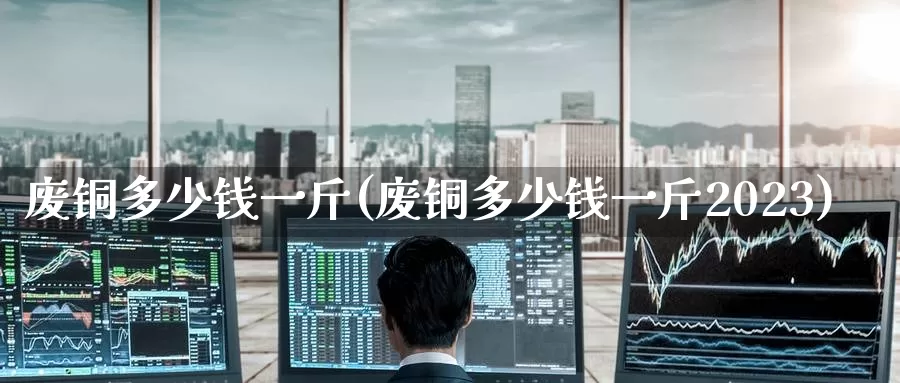 废铜多少钱一斤(废铜多少钱一斤2023)_https://www.zzcnk.com_股指期货_第1张