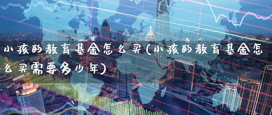 小孩的教育基金怎么买(小孩的教育基金怎么买需要多少年)_https://www.zzcnk.com_基金_第1张