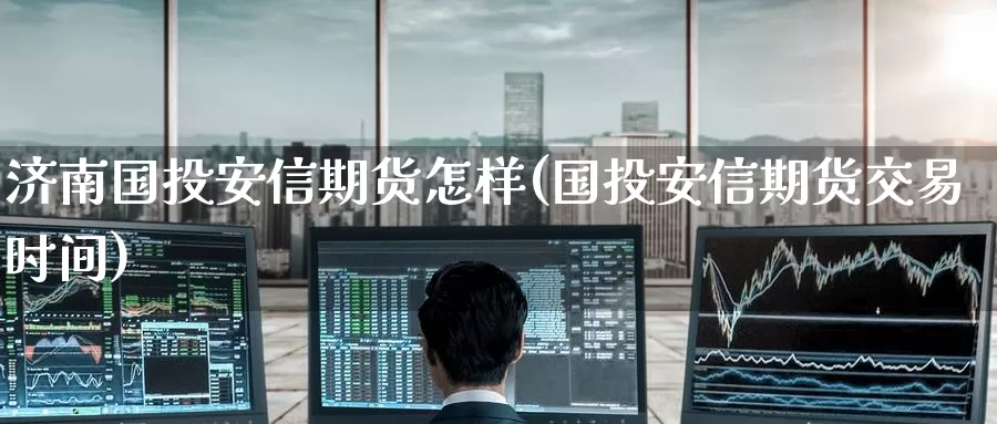 济南国投安信期货怎样(国投安信期货交易时间)_https://www.zzcnk.com_原油期货_第1张