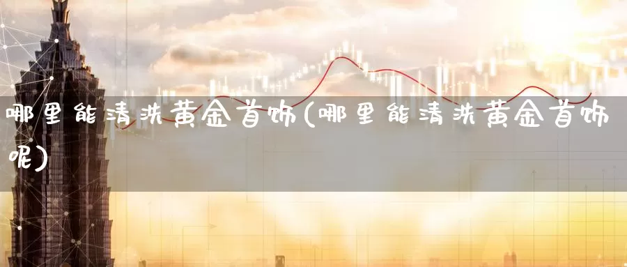 哪里能清洗黄金首饰(哪里能清洗黄金首饰呢)_https://www.zzcnk.com_财经_第1张