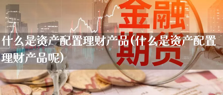 什么是资产配置理财产品(什么是资产配置理财产品呢)_https://www.zzcnk.com_期货直播_第1张