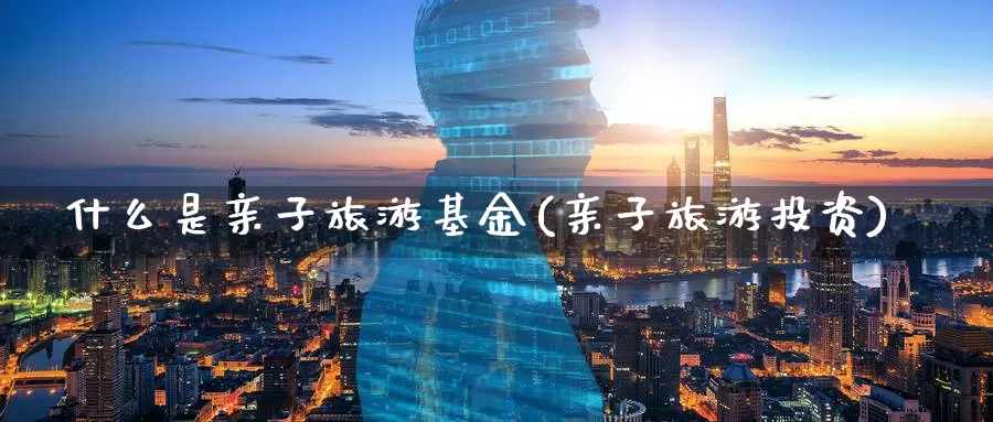 什么是亲子旅游基金(亲子旅游投资)_https://www.zzcnk.com_基金_第1张