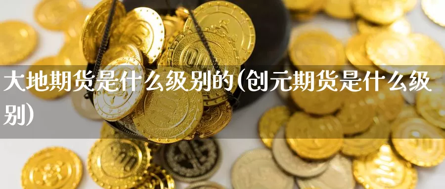 大地期货是什么级别的(创元期货是什么级别)_https://www.zzcnk.com_期货_第1张