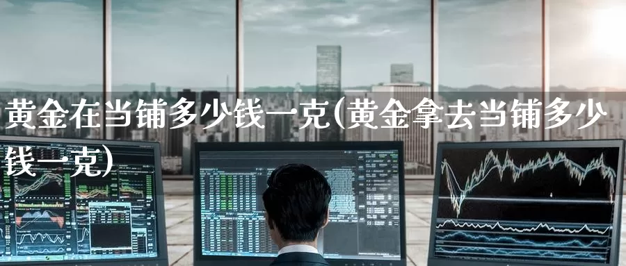 黄金在当铺多少钱一克(黄金拿去当铺多少钱一克)_https://www.zzcnk.com_财经_第1张