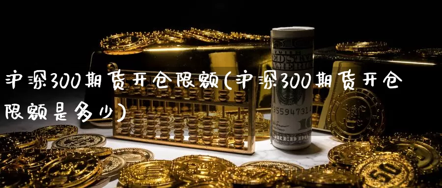 沪深300期货开仓限额(沪深300期货开仓限额是多少)_https://www.zzcnk.com_期货直播_第1张