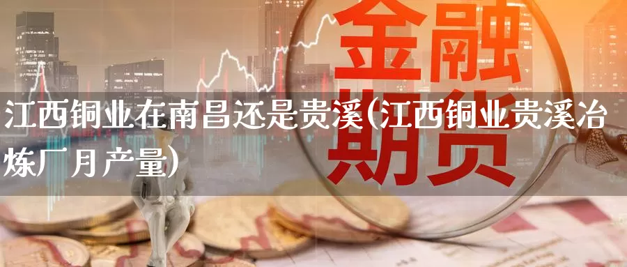 江西铜业在南昌还是贵溪(江西铜业贵溪冶炼厂月产量)_https://www.zzcnk.com_内盘期货_第1张