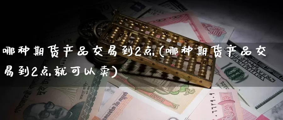 哪种期货产品交易到2点(哪种期货产品交易到2点就可以卖)_https://www.zzcnk.com_期货直播_第1张