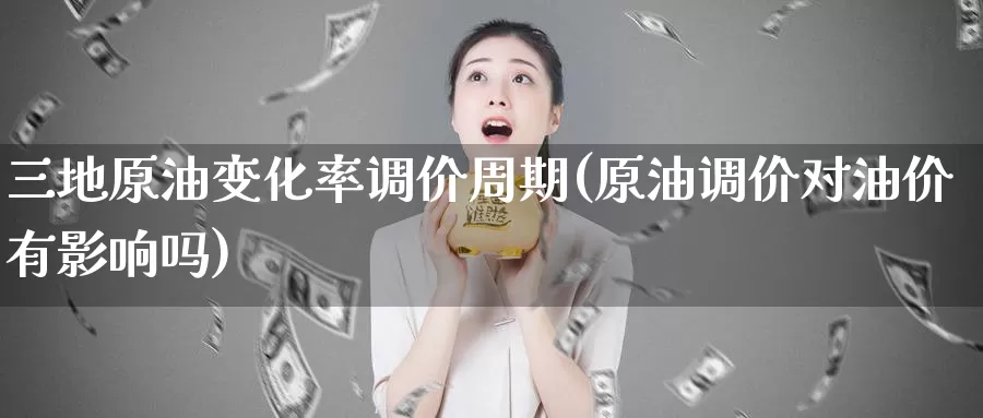 三地原油变化率调价周期(原油调价对油价有影响吗)_https://www.zzcnk.com_纳指期货_第1张