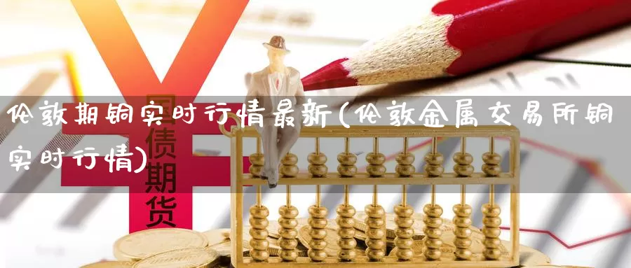 伦敦期铜实时行情最新(伦敦金属交易所铜实时行情)_https://www.zzcnk.com_恒生指数_第1张