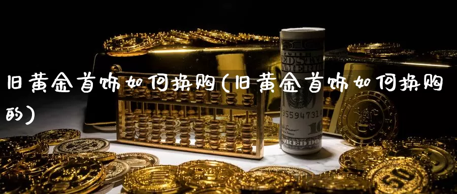 旧黄金首饰如何换购(旧黄金首饰如何换购的)_https://www.zzcnk.com_理财_第1张