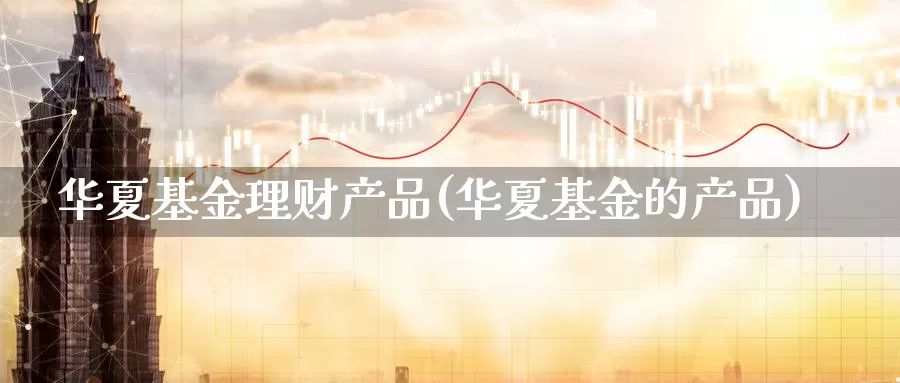 华夏基金理财产品(华夏基金的产品)_https://www.zzcnk.com_理财_第1张