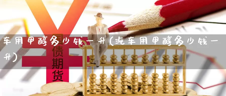 车用甲醇多少钱一升(汽车用甲醇多少钱一升)_https://www.zzcnk.com_股指期货_第1张