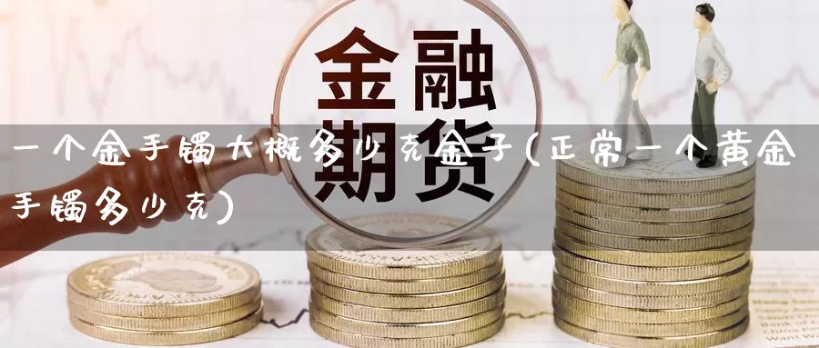 一个金手镯大概多少克金子(正常一个黄金手镯多少克)_https://www.zzcnk.com_期货直播_第1张