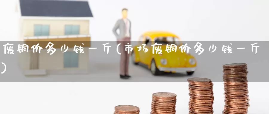 废铜价多少钱一斤(市场废铜价多少钱一斤)_https://www.zzcnk.com_恒生指数_第1张