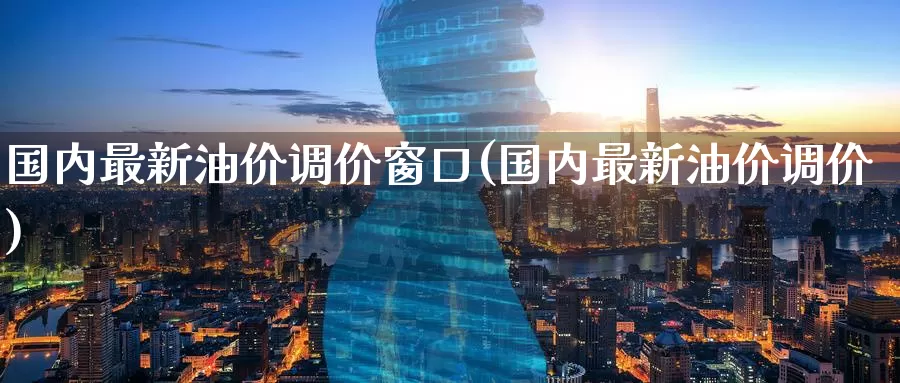 国内最新油价调价窗口(国内最新油价调价)_https://www.zzcnk.com_纳指期货_第1张