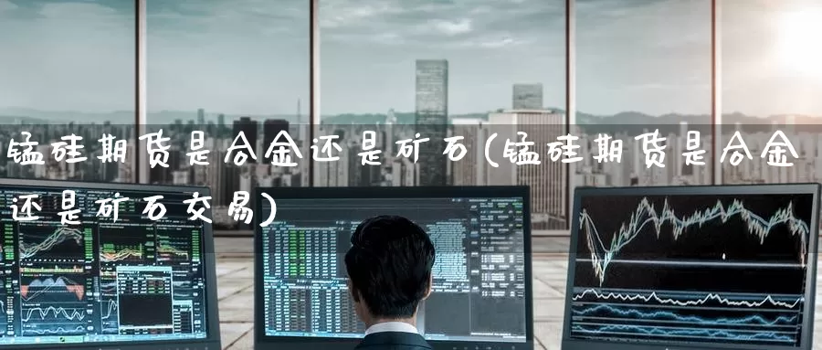 锰硅期货是合金还是矿石(锰硅期货是合金还是矿石交易)_https://www.zzcnk.com_原油期货_第1张