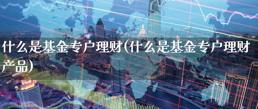 什么是基金专户理财(什么是基金专户理财产品)_https://www.zzcnk.com_财经_第1张