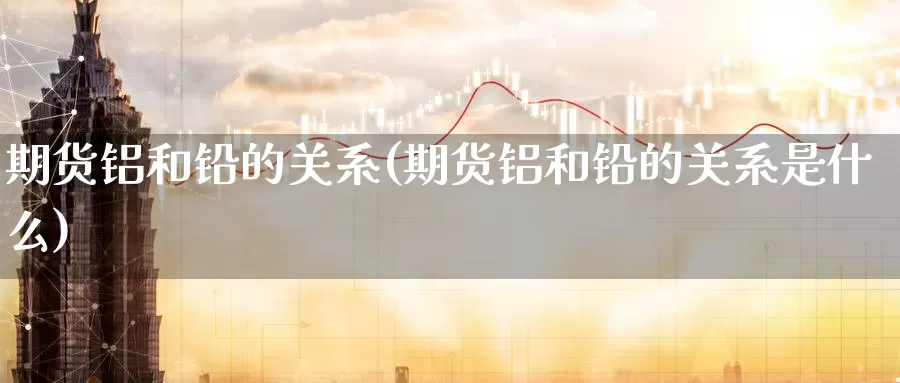 期货铝和铅的关系(期货铝和铅的关系是什么)_https://www.zzcnk.com_原油期货_第1张