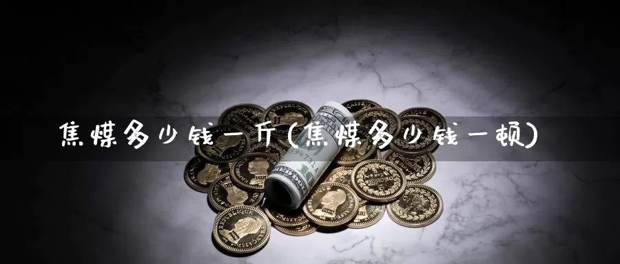 焦煤多少钱一斤(焦煤多少钱一顿)_https://www.zzcnk.com_期货直播_第1张