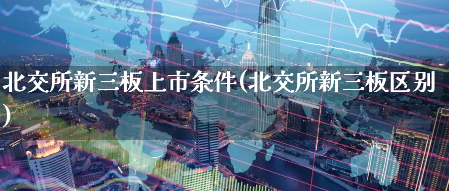 北交所新三板上市条件(北交所新三板区别)_https://www.zzcnk.com_原油期货_第1张