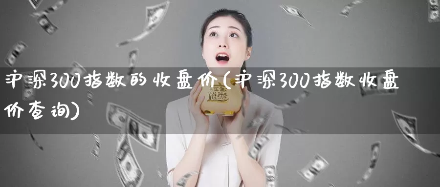 沪深300指数的收盘价(沪深300指数收盘价查询)_https://www.zzcnk.com_期货直播_第1张