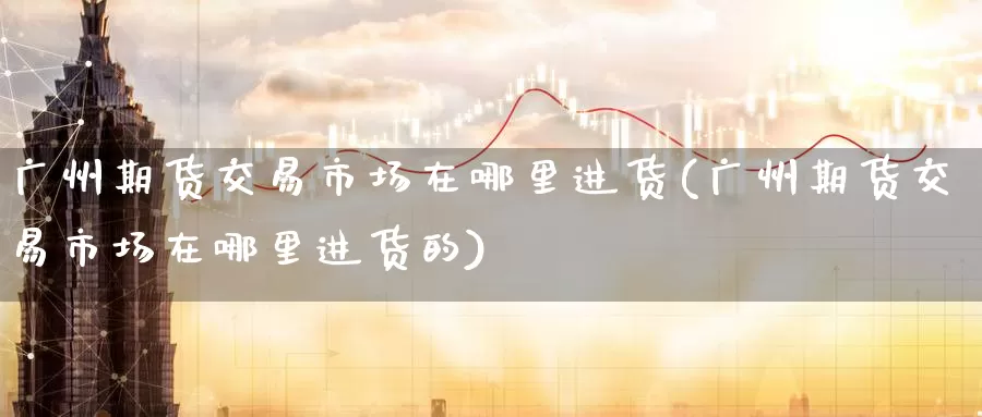 广州期货交易市场在哪里进货(广州期货交易市场在哪里进货的)_纳指期货_第1张_国际期货直播室 广州期货交易市场在哪里进货(广州期货交易市场在哪里进货的)_https://www.zzcnk.com_纳指期货_第1张