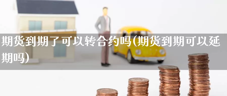期货到期了可以转合约吗(期货到期可以延期吗)_https://www.zzcnk.com_原油期货_第1张