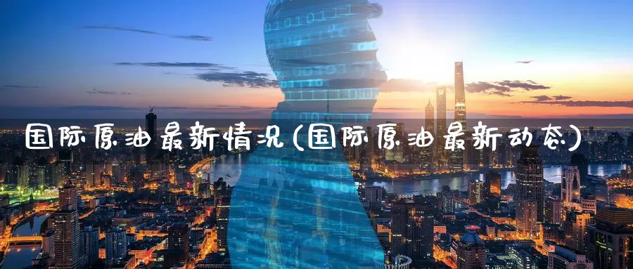 国际原油最新情况(国际原油最新动态)_https://www.zzcnk.com_期货直播_第1张