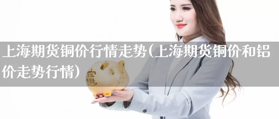 上海期货铜价行情走势(上海期货铜价和铝价走势行情)_https://www.zzcnk.com_期货百科_第1张