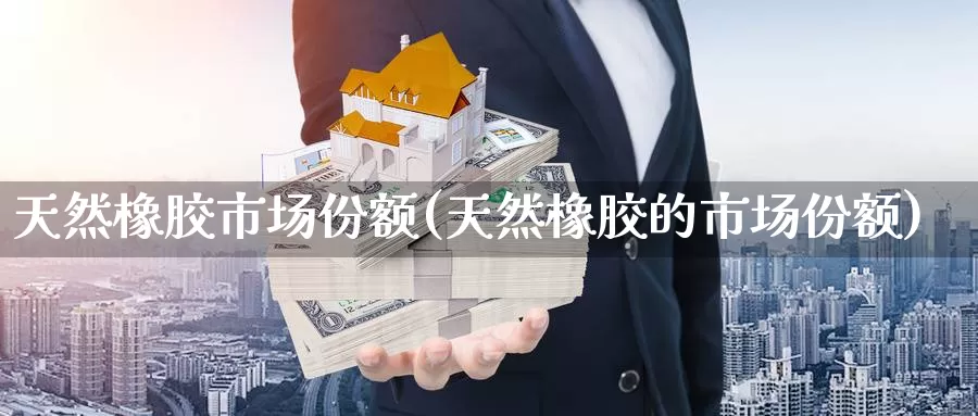 天然橡胶市场份额(天然橡胶的市场份额)_https://www.zzcnk.com_股指期货_第1张
