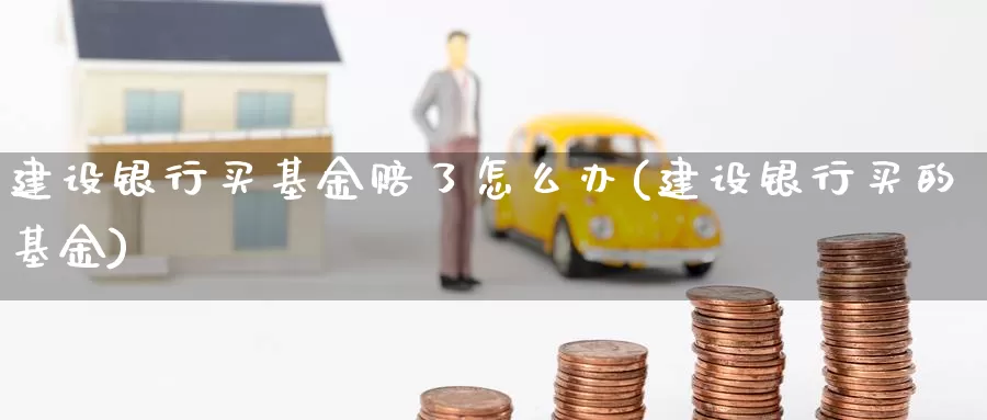 建设银行买基金赔了怎么办(建设银行买的基金)_https://www.zzcnk.com_基金_第1张