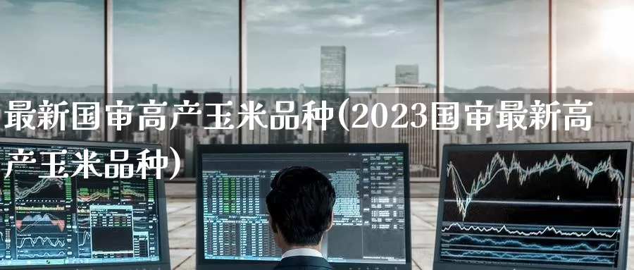 最新国审高产玉米品种(2023国审最新高产玉米品种)_https://www.zzcnk.com_股指期货_第1张