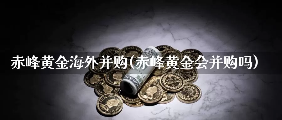 赤峰黄金海外并购(赤峰黄金会并购吗)_https://www.zzcnk.com_内盘期货_第1张