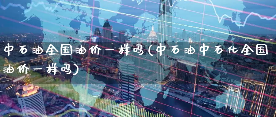 中石油全国油价一样吗(中石油中石化全国油价一样吗)_https://www.zzcnk.com_股指期货_第1张