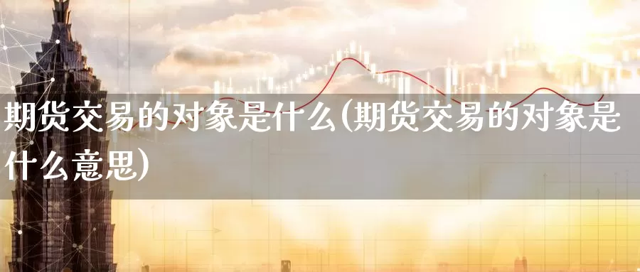 期货交易的对象是什么(期货交易的对象是什么意思)_https://www.zzcnk.com_期货_第1张