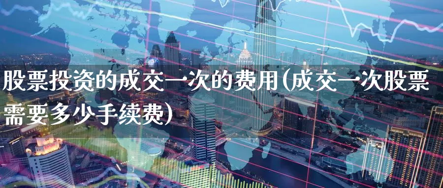 股票投资的成交一次的费用(成交一次股票需要多少手续费)_https://www.zzcnk.com_股票_第1张