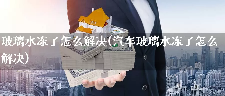 玻璃水冻了怎么解决(汽车玻璃水冻了怎么解决)_https://www.zzcnk.com_内盘期货_第1张