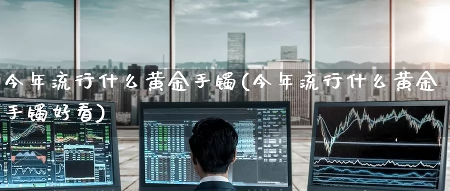 今年流行什么黄金手镯(今年流行什么黄金手镯好看)_https://www.zzcnk.com_期货百科_第1张