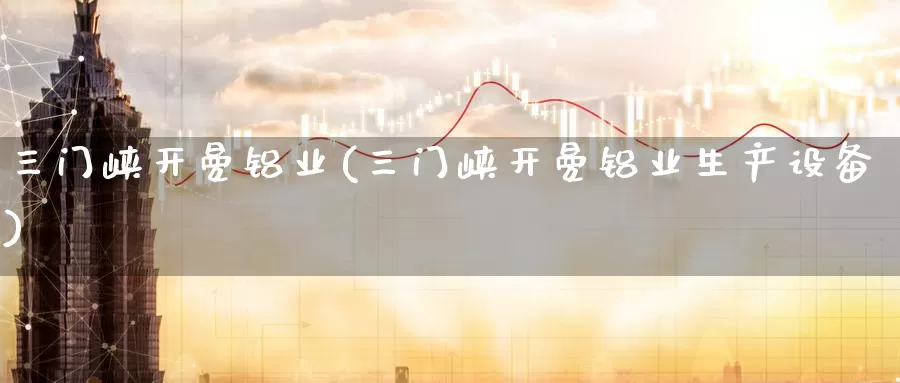 三门峡开曼铝业(三门峡开曼铝业生产设备)_https://www.zzcnk.com_纳指期货_第1张